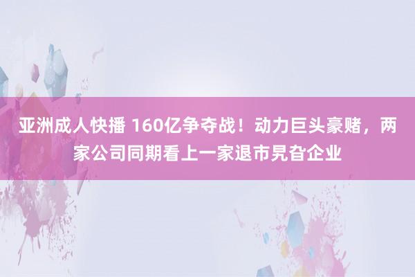 亚洲成人快播 160亿争夺战！动力巨头豪赌，两家公司同期看上一家退市旯旮企业