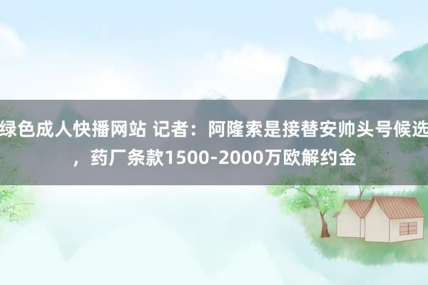 绿色成人快播网站 记者：阿隆索是接替安帅头号候选，药厂条款1500-2000万欧解约金