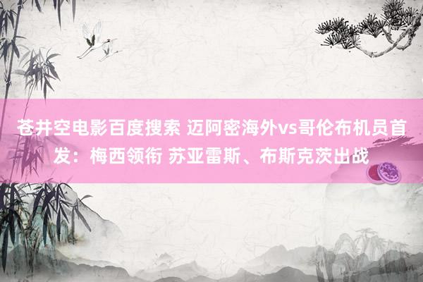 苍井空电影百度搜索 迈阿密海外vs哥伦布机员首发：梅西领衔 苏亚雷斯、布斯克茨出战
