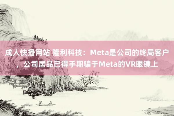 成人快播网站 隆利科技：Meta是公司的终局客户，公司居品已得手期骗于Meta的VR眼镜上
