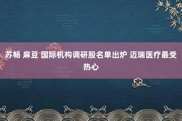 苏畅 麻豆 国际机构调研股名单出炉 迈瑞医疗最受热心