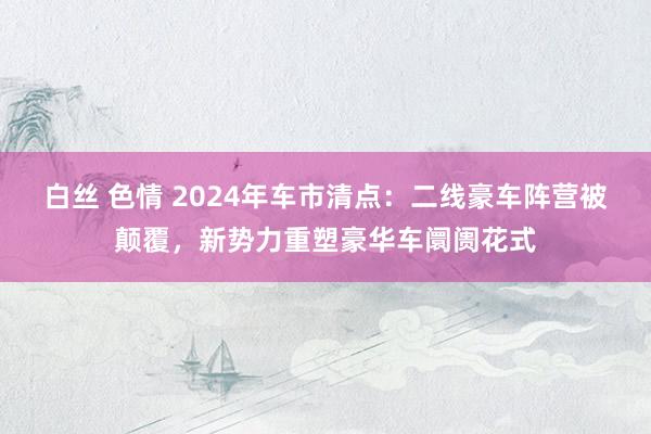 白丝 色情 2024年车市清点：二线豪车阵营被颠覆，新势力重塑豪华车阛阓花式