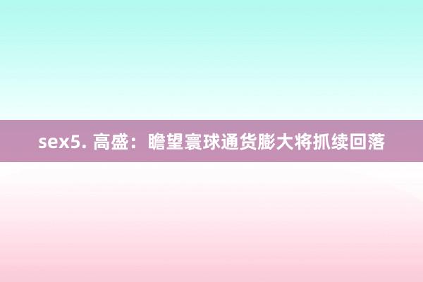 sex5. 高盛：瞻望寰球通货膨大将抓续回落