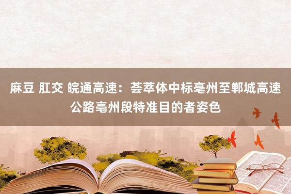 麻豆 肛交 皖通高速：荟萃体中标亳州至郸城高速公路亳州段特准目的者姿色