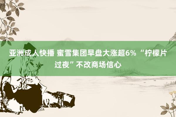 亚洲成人快播 蜜雪集团早盘大涨超6% “柠檬片过夜”不改商场信心