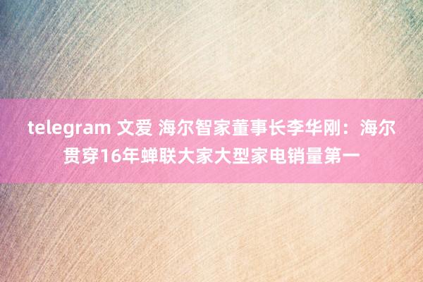 telegram 文爱 海尔智家董事长李华刚：海尔贯穿16年蝉联大家大型家电销量第一