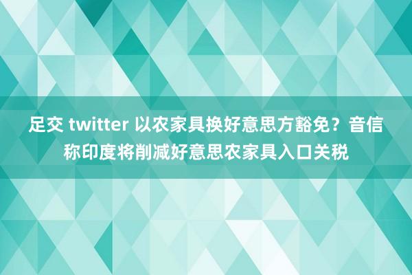 足交 twitter 以农家具换好意思方豁免？音信称印度将削减好意思农家具入口关税