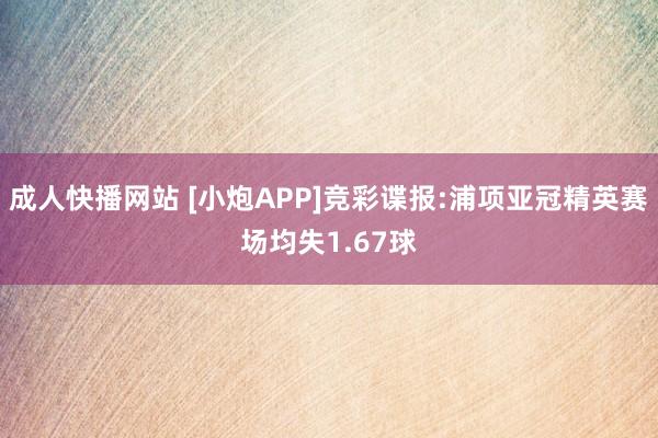 成人快播网站 [小炮APP]竞彩谍报:浦项亚冠精英赛场均失1.67球