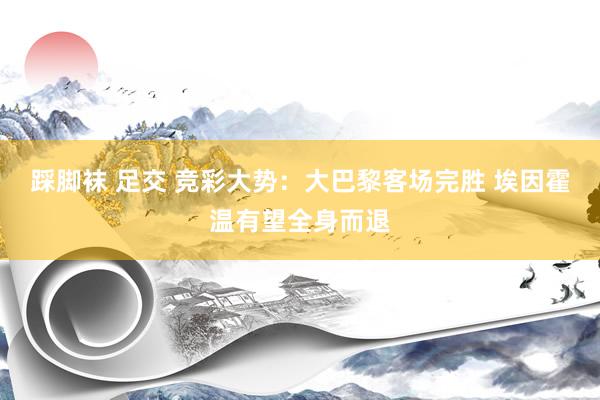 踩脚袜 足交 竞彩大势：大巴黎客场完胜 埃因霍温有望全身而退