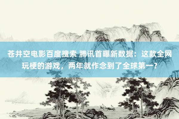 苍井空电影百度搜索 腾讯首曝新数据：这款全网玩梗的游戏，两年就作念到了全球第一？