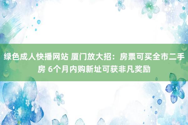 绿色成人快播网站 厦门放大招：房票可买全市二手房 6个月内购新址可获非凡奖励