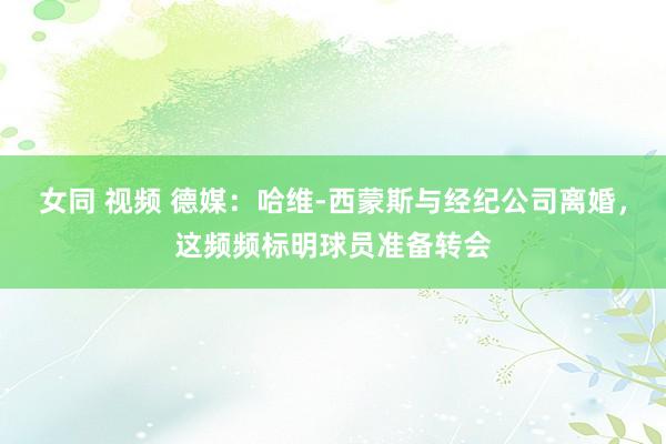 女同 视频 德媒：哈维-西蒙斯与经纪公司离婚，这频频标明球员准备转会