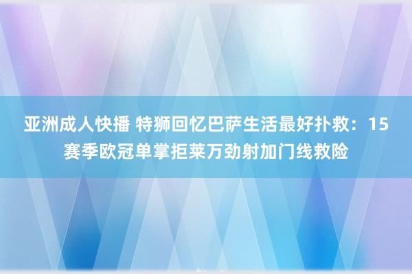 亚洲成人快播 特狮回忆巴萨生活最好扑救：15赛季欧冠单掌拒莱万劲射加门线救险