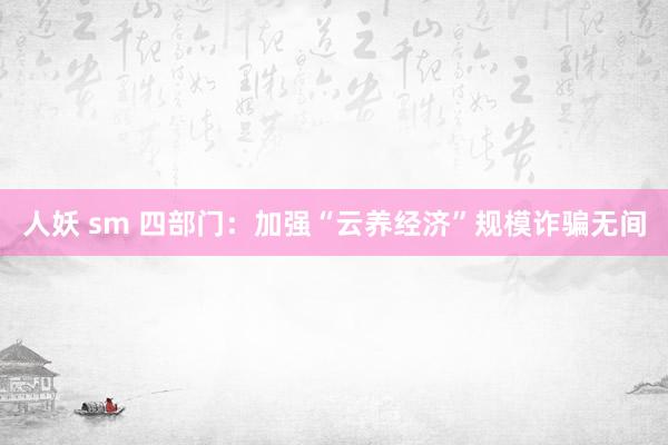 人妖 sm 四部门：加强“云养经济”规模诈骗无间