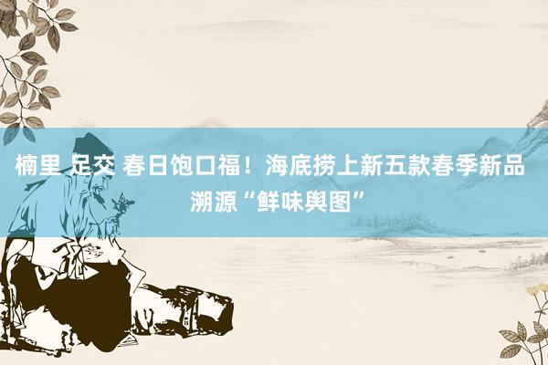 楠里 足交 春日饱口福！海底捞上新五款春季新品  溯源“鲜味舆图”