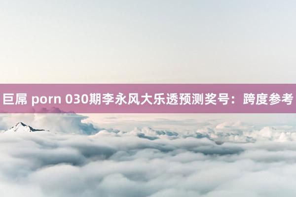 巨屌 porn 030期李永风大乐透预测奖号：跨度参考