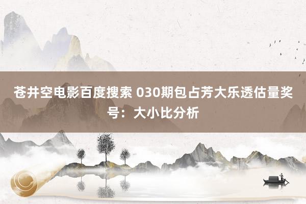 苍井空电影百度搜索 030期包占芳大乐透估量奖号：大小比分析