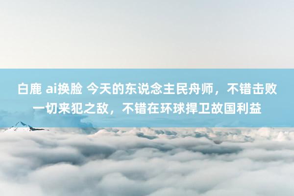 白鹿 ai换脸 今天的东说念主民舟师，不错击败一切来犯之敌，不错在环球捍卫故国利益