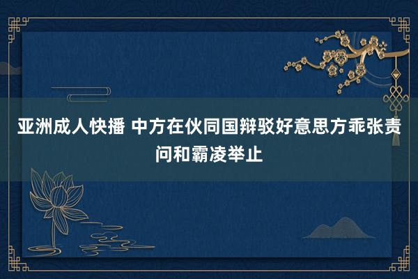 亚洲成人快播 中方在伙同国辩驳好意思方乖张责问和霸凌举止