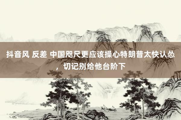 抖音风 反差 中国咫尺更应该操心特朗普太快认怂，切记别给他台阶下