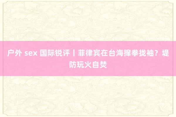 户外 sex 国际锐评丨菲律宾在台海撺拳拢袖？堤防玩火自焚
