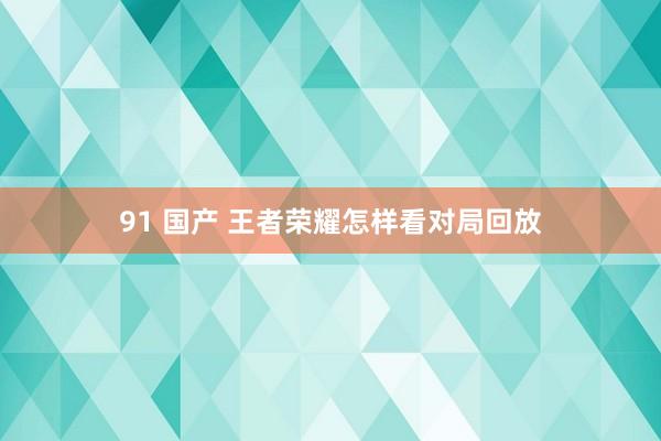 91 国产 王者荣耀怎样看对局回放