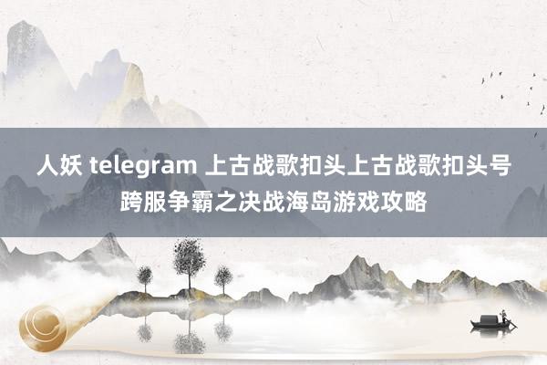 人妖 telegram 上古战歌扣头上古战歌扣头号跨服争霸之决战海岛游戏攻略