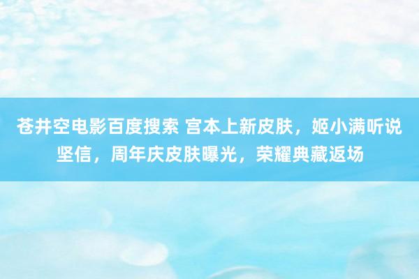 苍井空电影百度搜索 宫本上新皮肤，姬小满听说坚信，周年庆皮肤曝光，荣耀典藏返场