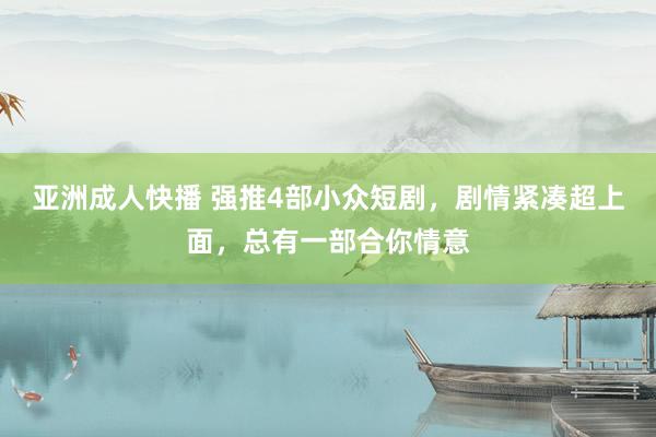 亚洲成人快播 强推4部小众短剧，剧情紧凑超上面，总有一部合你情意