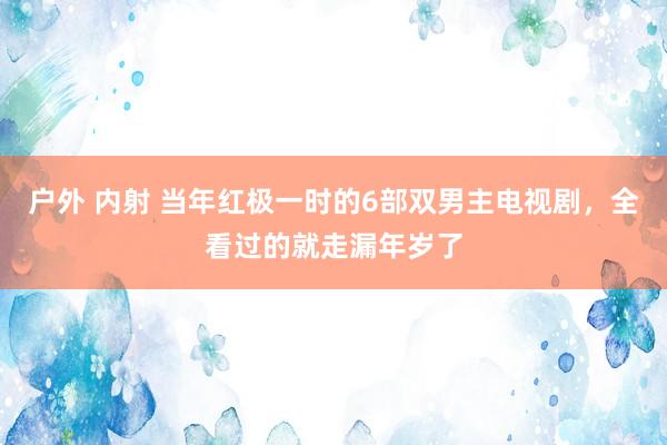 户外 内射 当年红极一时的6部双男主电视剧，全看过的就走漏年岁了