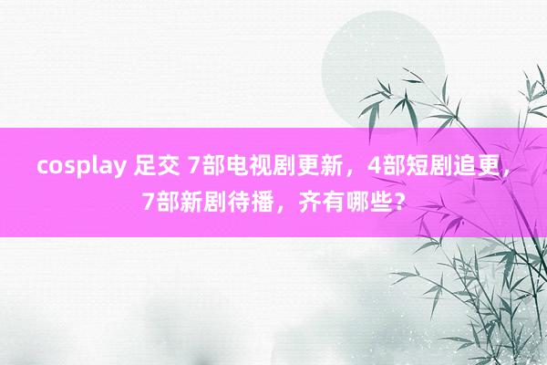 cosplay 足交 7部电视剧更新，4部短剧追更，7部新剧待播，齐有哪些？