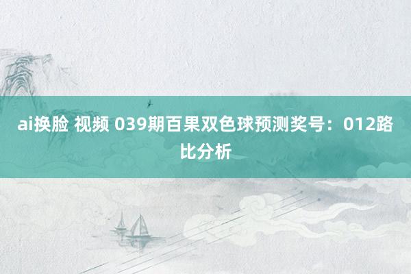 ai换脸 视频 039期百果双色球预测奖号：012路比分析